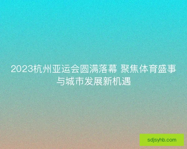2023杭州亚运会圆满落幕 聚焦体育盛事与城市发展新机遇