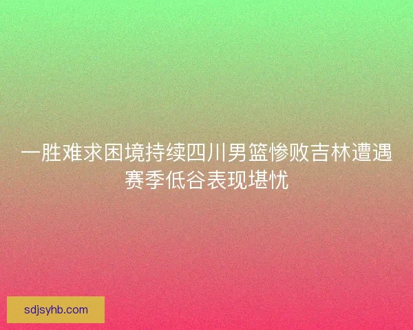 一胜难求困境持续四川男篮惨败吉林遭遇赛季低谷表现堪忧