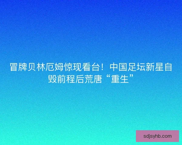 冒牌贝林厄姆惊现看台！中国足坛新星自毁前程后荒唐 “重生”